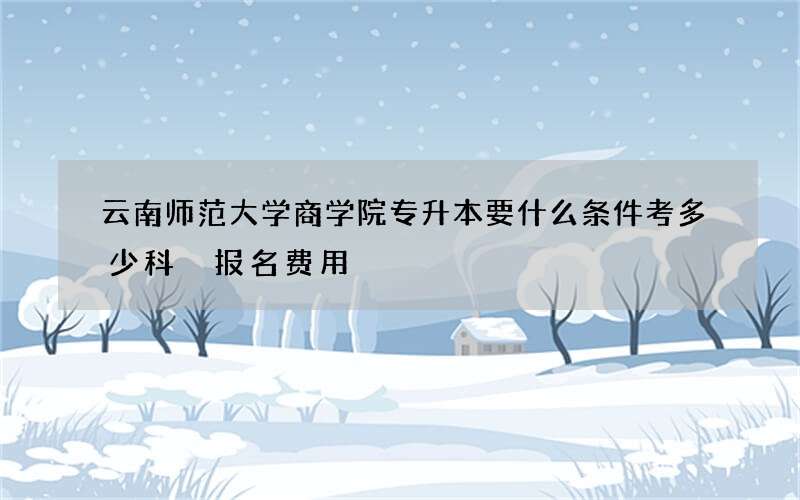 云南师范大学商学院专升本要什么条件考多少科 报名费用